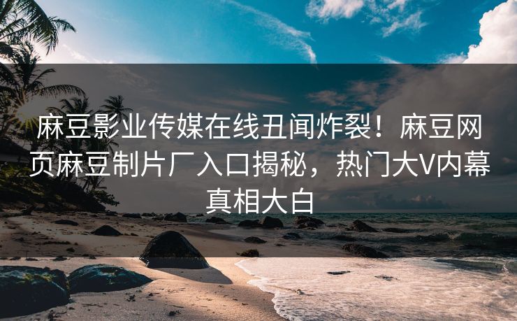 麻豆影业传媒在线丑闻炸裂！麻豆网页麻豆制片厂入口揭秘，热门大V内幕真相大白