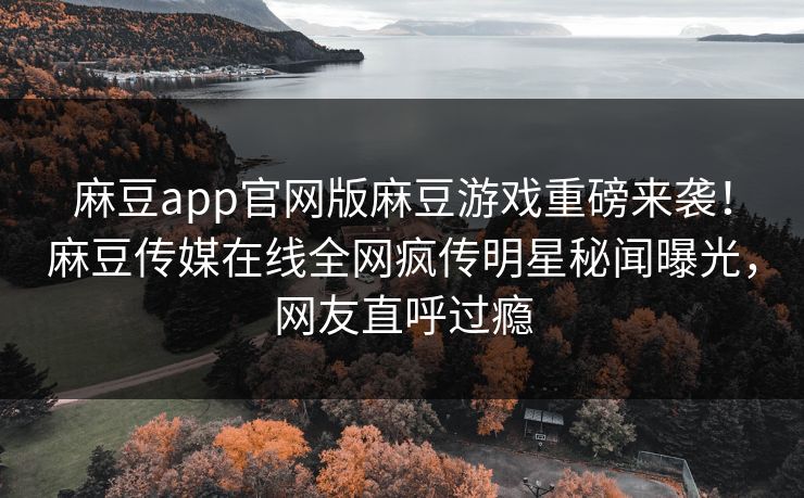 麻豆app官网版麻豆游戏重磅来袭！麻豆传媒在线全网疯传明星秘闻曝光，网友直呼过瘾