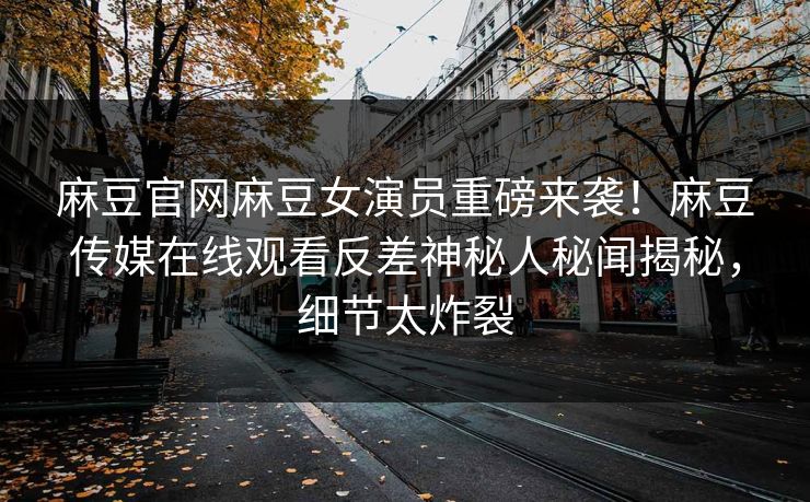 麻豆官网麻豆女演员重磅来袭！麻豆传媒在线观看反差神秘人秘闻揭秘，细节太炸裂