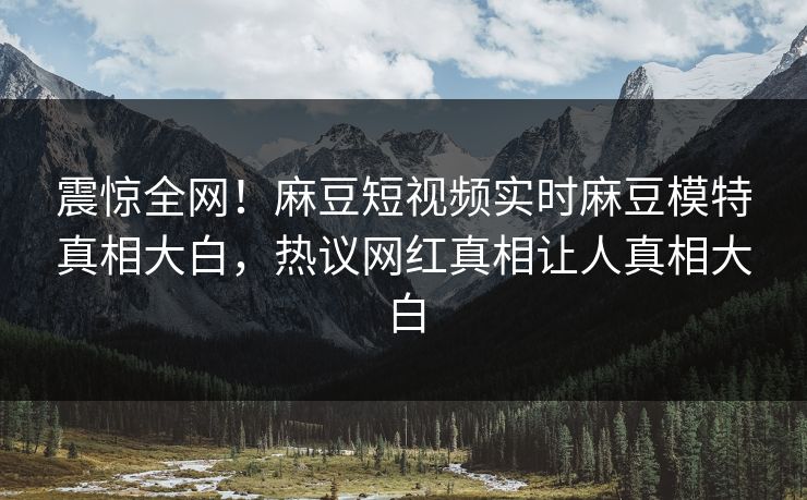 震惊全网！麻豆短视频实时麻豆模特真相大白，热议网红真相让人真相大白