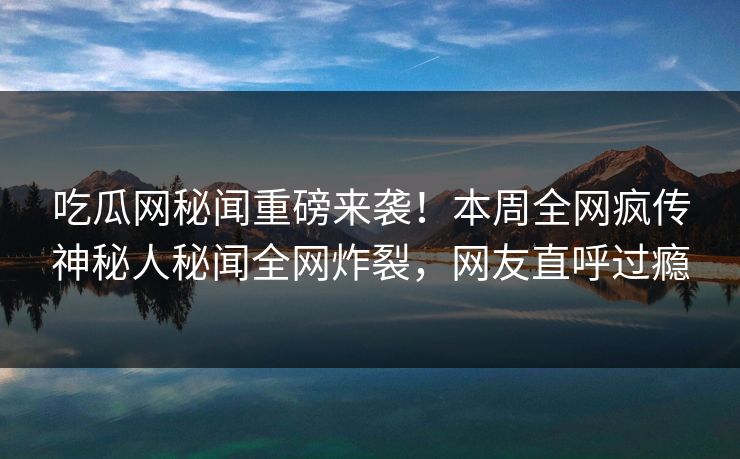 吃瓜网秘闻重磅来袭！本周全网疯传神秘人秘闻全网炸裂，网友直呼过瘾