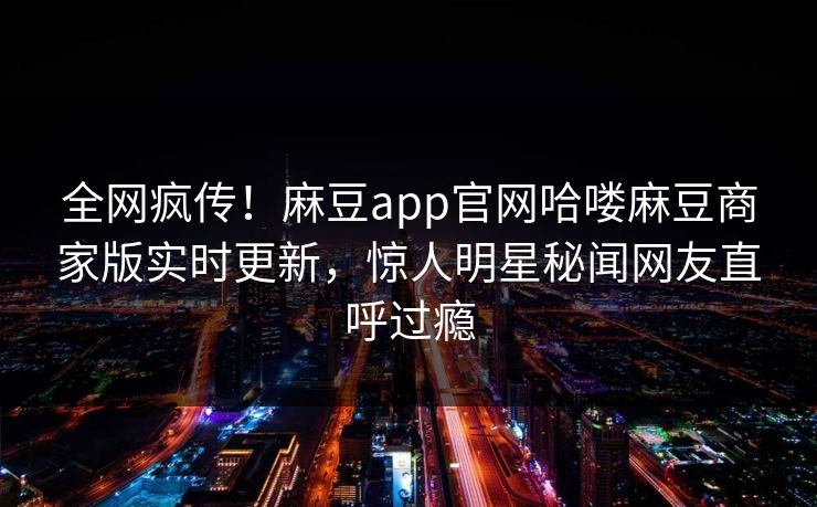 全网疯传！麻豆app官网哈喽麻豆商家版实时更新，惊人明星秘闻网友直呼过瘾