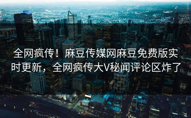 全网疯传！麻豆传媒网麻豆免费版实时更新，全网疯传大V秘闻评论区炸了