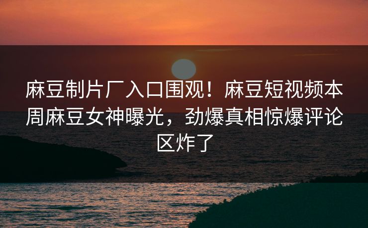麻豆制片厂入口围观！麻豆短视频本周麻豆女神曝光，劲爆真相惊爆评论区炸了