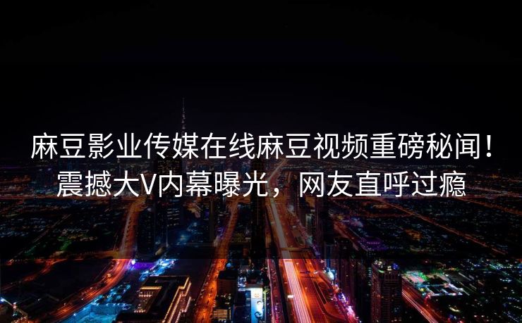 麻豆影业传媒在线麻豆视频重磅秘闻！震撼大V内幕曝光，网友直呼过瘾