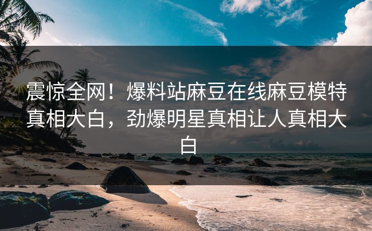 震惊全网！爆料站麻豆在线麻豆模特真相大白，劲爆明星真相让人真相大白