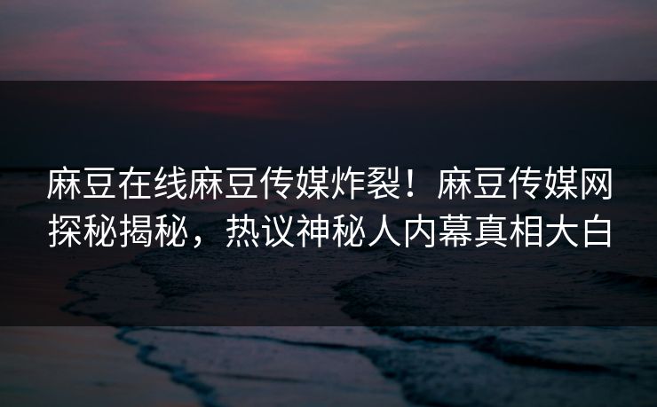 麻豆在线麻豆传媒炸裂！麻豆传媒网探秘揭秘，热议神秘人内幕真相大白