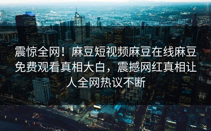 震惊全网！麻豆短视频麻豆在线麻豆免费观看真相大白，震撼网红真相让人全网热议不断