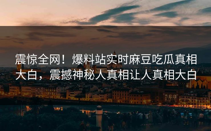 震惊全网！爆料站实时麻豆吃瓜真相大白，震撼神秘人真相让人真相大白