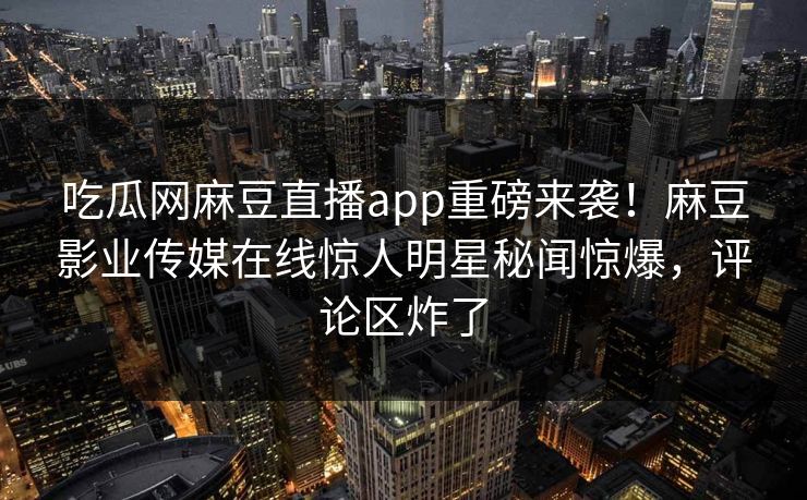 吃瓜网麻豆直播app重磅来袭！麻豆影业传媒在线惊人明星秘闻惊爆，评论区炸了