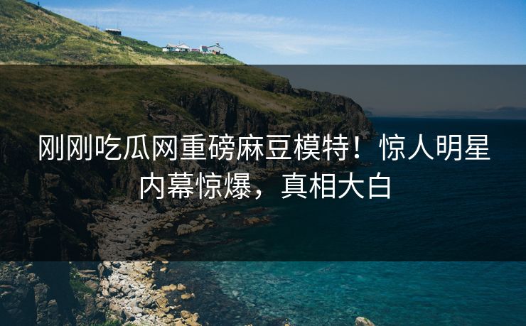 刚刚吃瓜网重磅麻豆模特！惊人明星内幕惊爆，真相大白