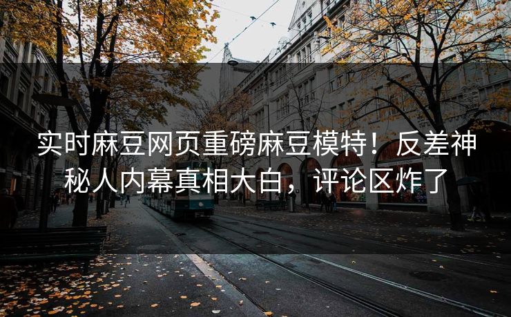 实时麻豆网页重磅麻豆模特！反差神秘人内幕真相大白，评论区炸了
