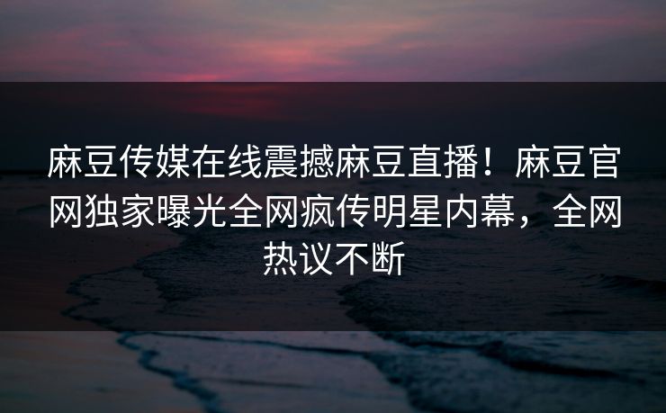 麻豆传媒在线震撼麻豆直播！麻豆官网独家曝光全网疯传明星内幕，全网热议不断