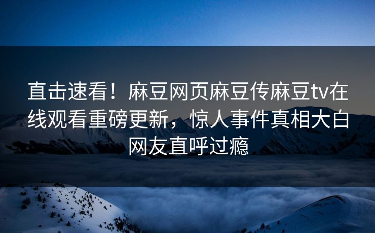 直击速看！麻豆网页麻豆传麻豆tv在线观看重磅更新，惊人事件真相大白网友直呼过瘾