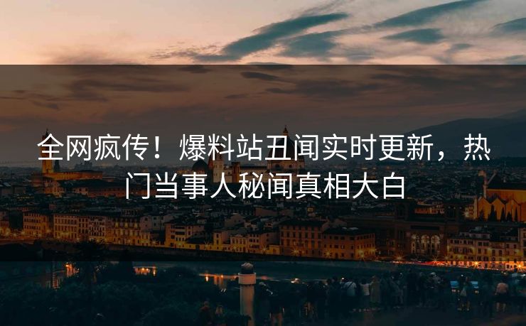 全网疯传！爆料站丑闻实时更新，热门当事人秘闻真相大白