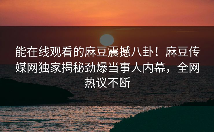 能在线观看的麻豆震撼八卦！麻豆传媒网独家揭秘劲爆当事人内幕，全网热议不断