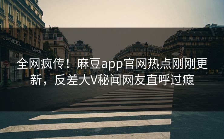 全网疯传！麻豆app官网热点刚刚更新，反差大V秘闻网友直呼过瘾