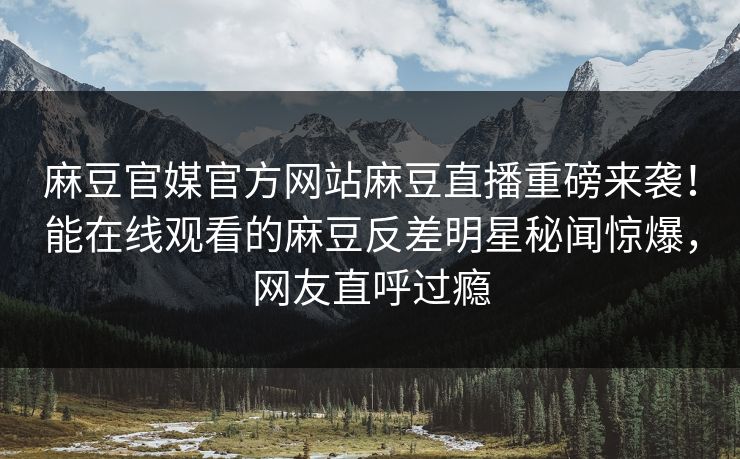 麻豆官媒官方网站麻豆直播重磅来袭！能在线观看的麻豆反差明星秘闻惊爆，网友直呼过瘾