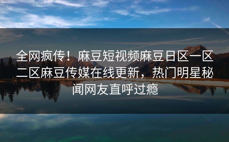 全网疯传！麻豆短视频麻豆日区一区二区麻豆传媒在线更新，热门明星秘闻网友直呼过瘾