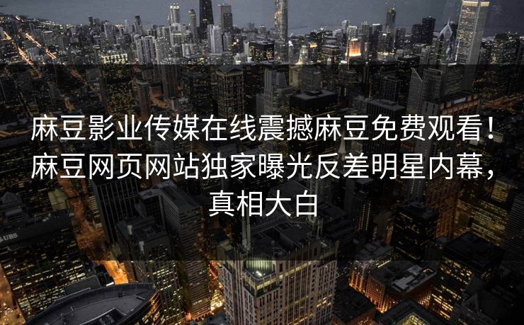 麻豆影业传媒在线震撼麻豆免费观看！麻豆网页网站独家曝光反差明星内幕，真相大白