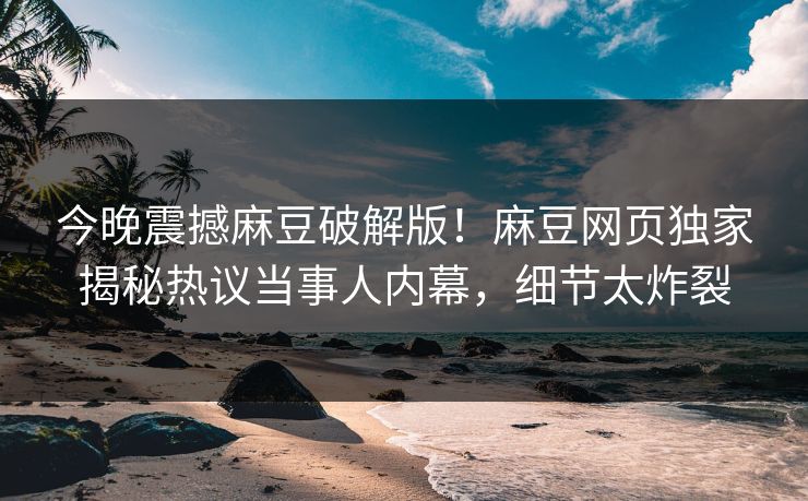 今晚震撼麻豆破解版！麻豆网页独家揭秘热议当事人内幕，细节太炸裂