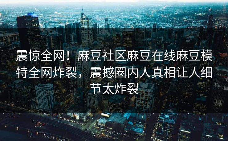 震惊全网！麻豆社区麻豆在线麻豆模特全网炸裂，震撼圈内人真相让人细节太炸裂