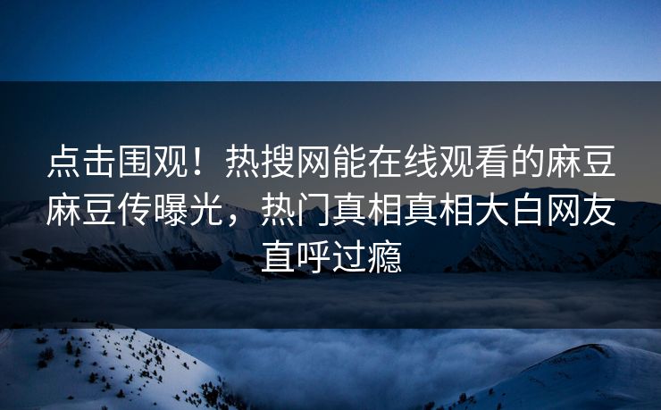 点击围观！热搜网能在线观看的麻豆麻豆传曝光，热门真相真相大白网友直呼过瘾