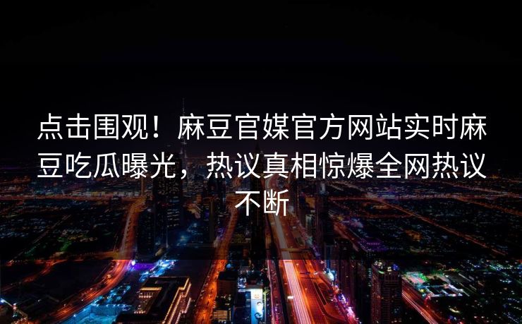 点击围观！麻豆官媒官方网站实时麻豆吃瓜曝光，热议真相惊爆全网热议不断