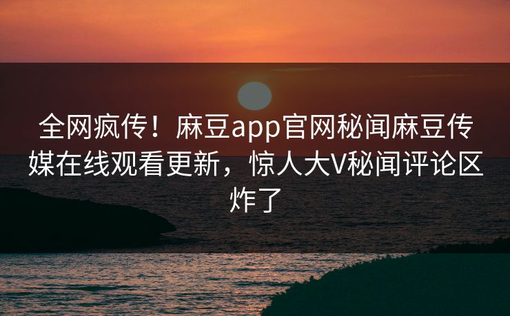 全网疯传！麻豆app官网秘闻麻豆传媒在线观看更新，惊人大V秘闻评论区炸了