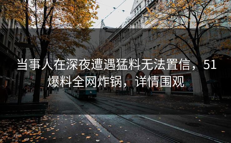 当事人在深夜遭遇猛料无法置信，51爆料全网炸锅，详情围观