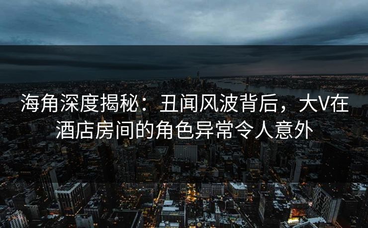 海角深度揭秘：丑闻风波背后，大V在酒店房间的角色异常令人意外