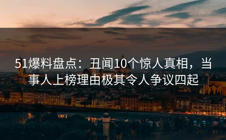 51爆料盘点：丑闻10个惊人真相，当事人上榜理由极其令人争议四起