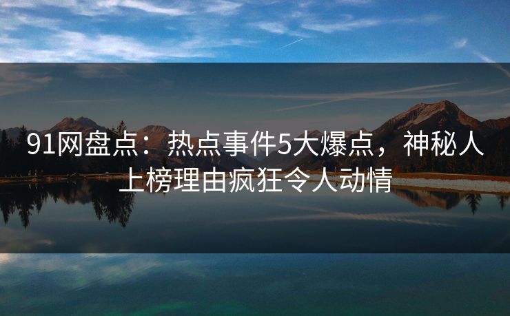 91网盘点：热点事件5大爆点，神秘人上榜理由疯狂令人动情