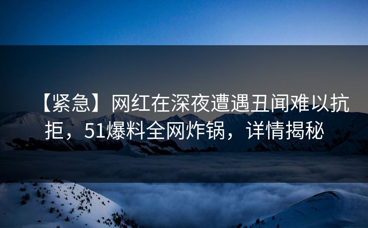 【紧急】网红在深夜遭遇丑闻难以抗拒，51爆料全网炸锅，详情揭秘
