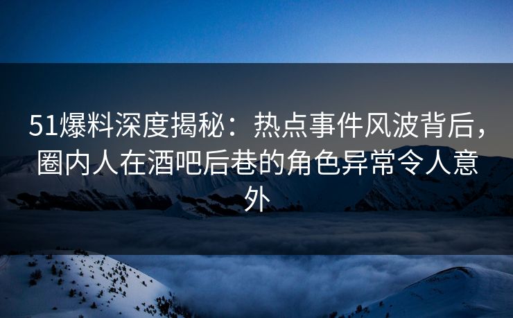 51爆料深度揭秘：热点事件风波背后，圈内人在酒吧后巷的角色异常令人意外