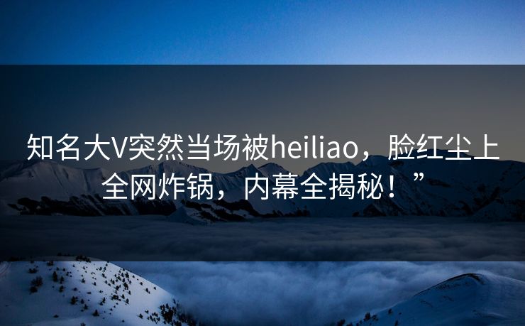 知名大V突然当场被heiliao，脸红尘上全网炸锅，内幕全揭秘！”