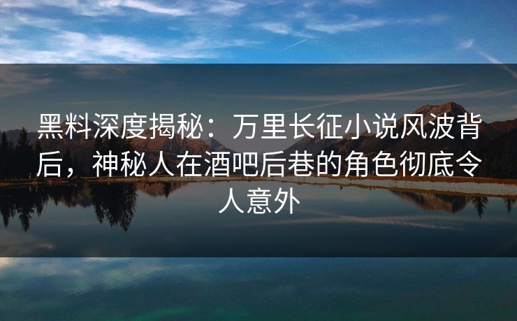 黑料深度揭秘：万里长征小说风波背后，神秘人在酒吧后巷的角色彻底令人意外