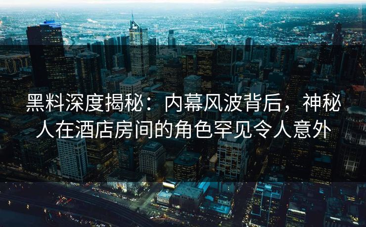 黑料深度揭秘：内幕风波背后，神秘人在酒店房间的角色罕见令人意外