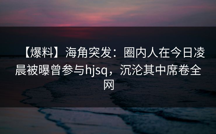 【爆料】海角突发：圈内人在今日凌晨被曝曾参与hjsq，沉沦其中席卷全网