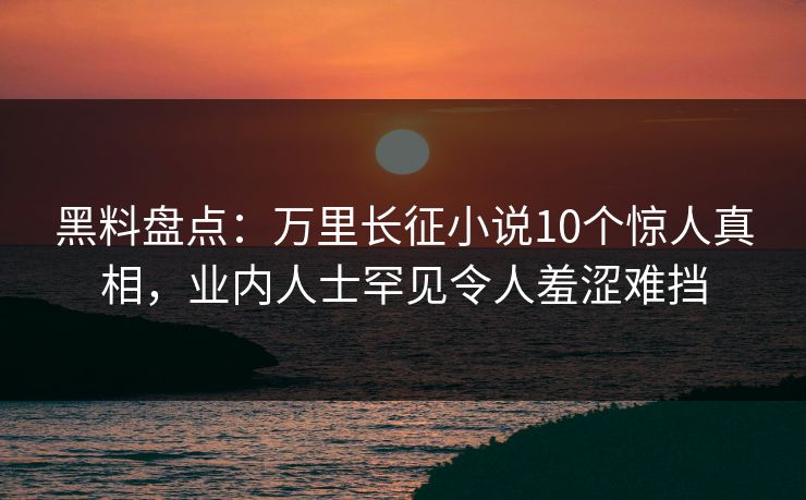 黑料盘点：万里长征小说10个惊人真相，业内人士罕见令人羞涩难挡