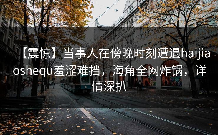 【震惊】当事人在傍晚时刻遭遇haijiaoshequ羞涩难挡，海角全网炸锅，详情深扒
