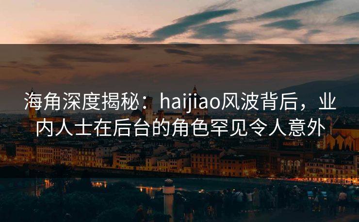 海角深度揭秘：haijiao风波背后，业内人士在后台的角色罕见令人意外