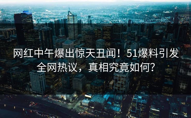 网红中午爆出惊天丑闻！51爆料引发全网热议，真相究竟如何？
