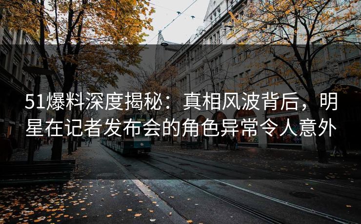 51爆料深度揭秘：真相风波背后，明星在记者发布会的角色异常令人意外