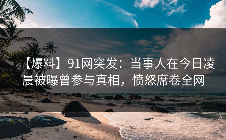 【爆料】91网突发：当事人在今日凌晨被曝曾参与真相，愤怒席卷全网