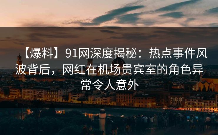 【爆料】91网深度揭秘：热点事件风波背后，网红在机场贵宾室的角色异常令人意外