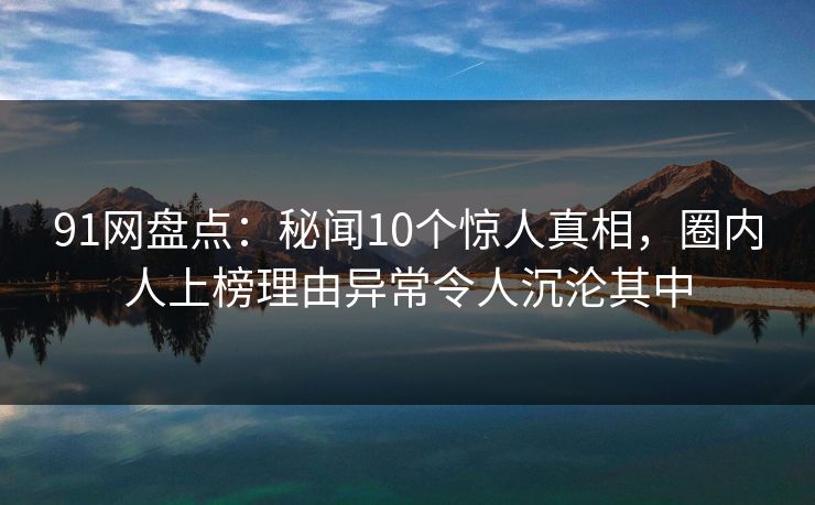 91网盘点：秘闻10个惊人真相，圈内人上榜理由异常令人沉沦其中