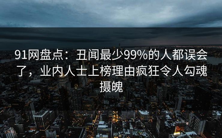 91网盘点：丑闻最少99%的人都误会了，业内人士上榜理由疯狂令人勾魂摄魄
