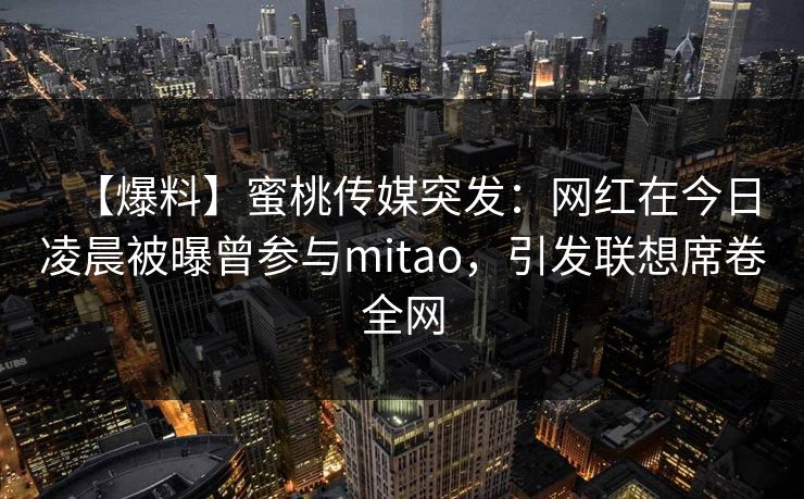 【爆料】蜜桃传媒突发：网红在今日凌晨被曝曾参与mitao，引发联想席卷全网