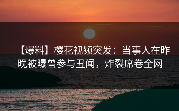 【爆料】樱花视频突发：当事人在昨晚被曝曾参与丑闻，炸裂席卷全网